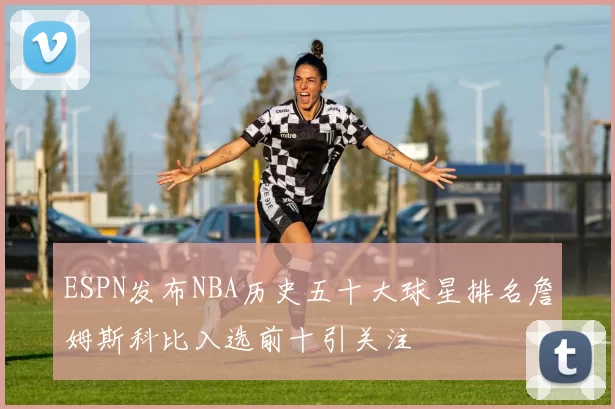 ESPN发布NBA历史五十大球星排名詹姆斯科比入选前十引关注