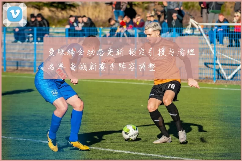 曼联转会动态更新 锁定引援与清理名单 备战新赛季阵容调整