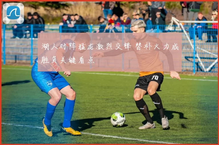 湖人对阵猛龙激烈交锋 替补火力成胜负关键看点