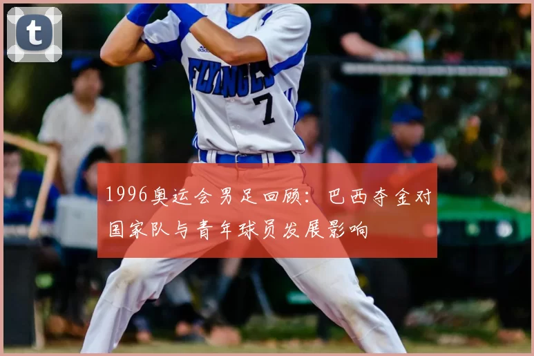 1996奥运会男足回顾：巴西夺金对国家队与青年球员发展影响