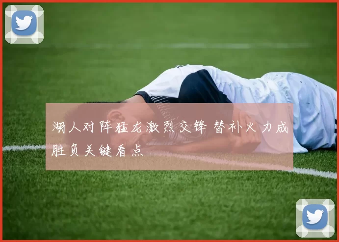 湖人对阵猛龙激烈交锋 替补火力成胜负关键看点