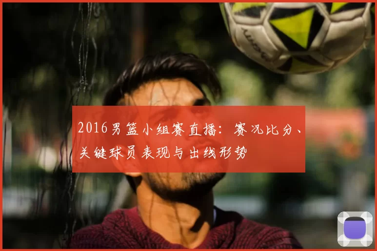 2016男篮小组赛直播：赛况比分、关键球员表现与出线形势