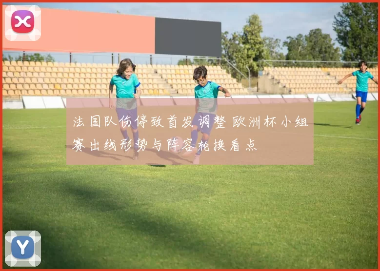 法国队伤停致首发调整 欧洲杯小组赛出线形势与阵容轮换看点