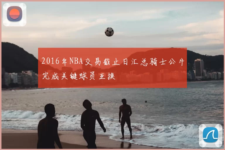 2016年NBA交易截止日汇总骑士公牛完成关键球员互换