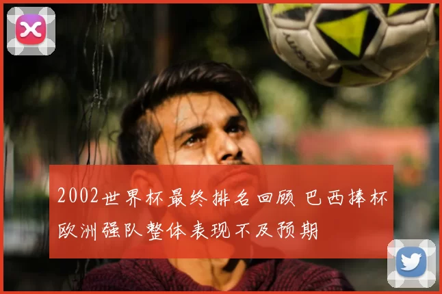 2002世界杯最终排名回顾 巴西捧杯欧洲强队整体表现不及预期
