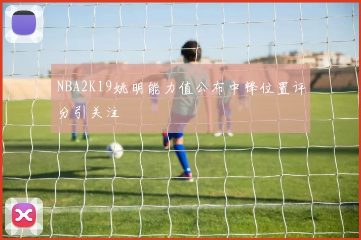 NBA2K19姚明能力值公布中锋位置评分引关注