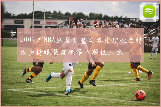2007年NBA选秀完整名单出炉杜兰特成为榜眼易建联第六顺位入选