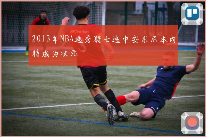 2013年NBA选秀骑士选中安东尼本内特成为状元