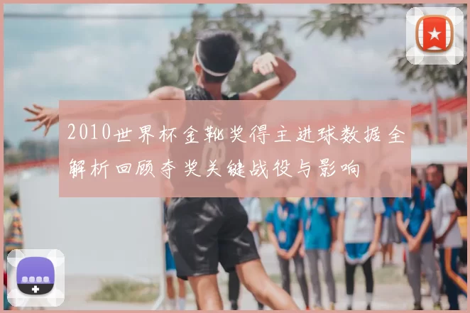 2010世界杯金靴奖得主进球数据全解析回顾夺奖关键战役与影响
