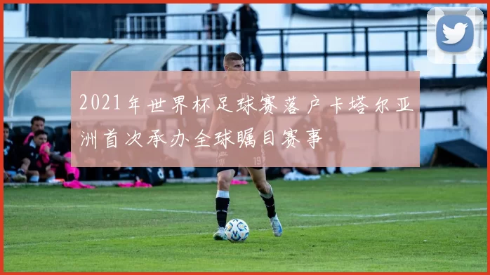 2021年世界杯足球赛落户卡塔尔亚洲首次承办全球瞩目赛事