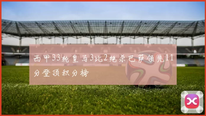 西甲33轮皇马3比2绝杀巴萨领先11分登顶积分榜