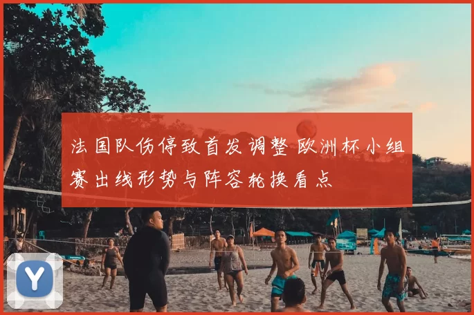法国队伤停致首发调整 欧洲杯小组赛出线形势与阵容轮换看点