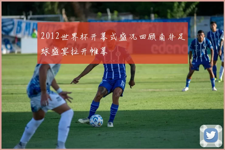 2012世界杯开幕式盛况回顾南非足球盛宴拉开帷幕