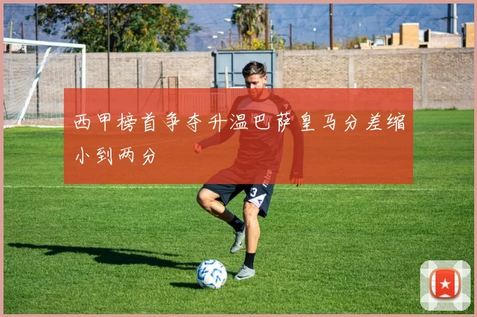 西甲榜首争夺升温巴萨皇马分差缩小到两分