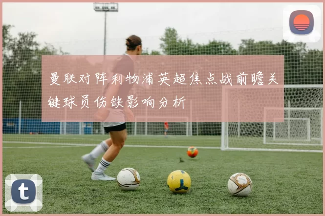 曼联对阵利物浦英超焦点战前瞻关键球员伤缺影响分析