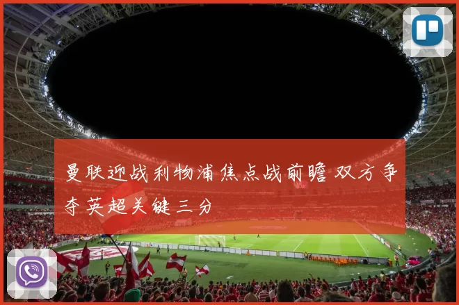 曼联迎战利物浦焦点战前瞻 双方争夺英超关键三分