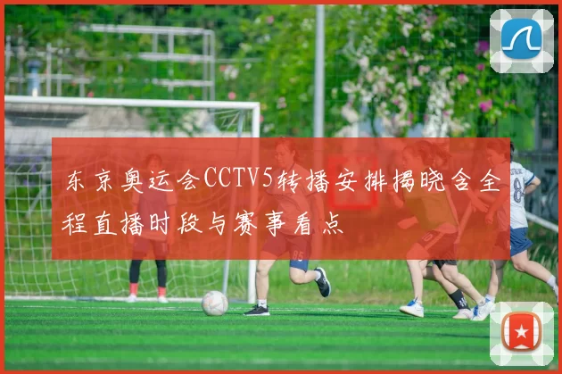 东京奥运会CCTV5转播安排揭晓含全程直播时段与赛事看点