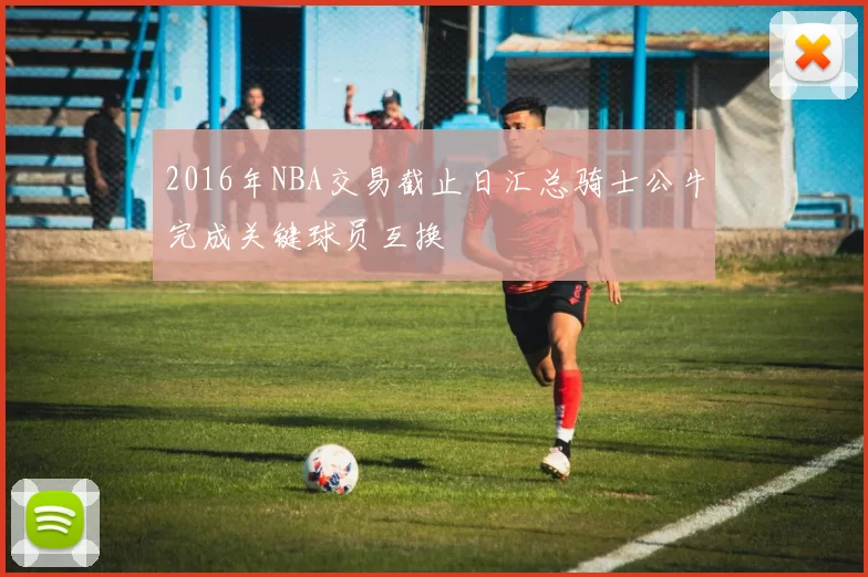 2016年NBA交易截止日汇总骑士公牛完成关键球员互换