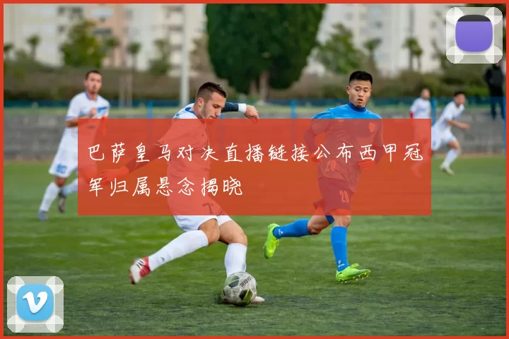 巴萨皇马对决直播链接公布西甲冠军归属悬念揭晓