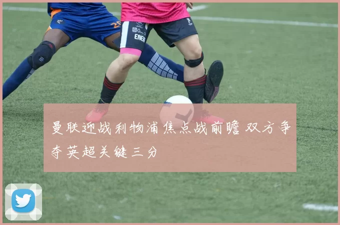 曼联迎战利物浦焦点战前瞻 双方争夺英超关键三分