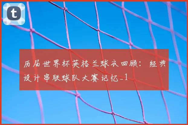 历届世界杯英格兰球衣回顾:经典设计串联球队大赛记忆_1