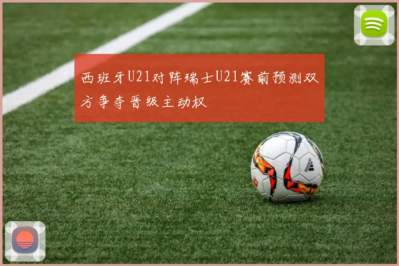 西班牙U21对阵瑞士U21赛前预测双方争夺晋级主动权