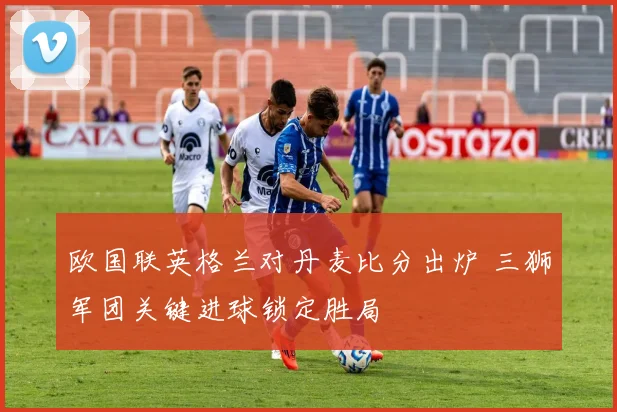 欧国联英格兰对丹麦比分出炉 三狮军团关键进球锁定胜局