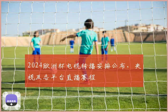 2024欧洲杯电视转播安排公布,央视及各平台直播赛程